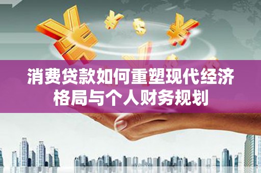上林消费贷款如何重塑现代经济格局与个人财务规划