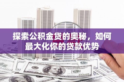 上林探索公积金贷的奥秘，如何最大化你的贷款优势